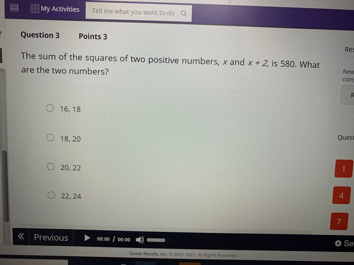 OD
My Activities
Tell me what you want to do Q
000
Question 3
Points 3
Res
The sum of the squares of two positive numbers, x and x + 2, is 580. What
Rese
are the two numbers?
com
O 16, 18
Quest
18, 20
1.
O 20, 22
O 22, 24
«Previous
00:00 00:00
* Se
Grade Results, Inc. O 2005-2021. All Rights Reserved.
