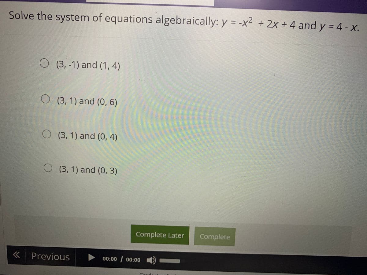 Solve the system of equations algebraically: y = -x² + 2x + 4 and y = 4 - x.
O (3,-1) and (1, 4)
O (3, 1) and (0, 6)
(3,1) and (0, 4)
O(3, 1) and (0, 3)
Complete Later
Complete
«Previous
00:00 00:00
Grads
