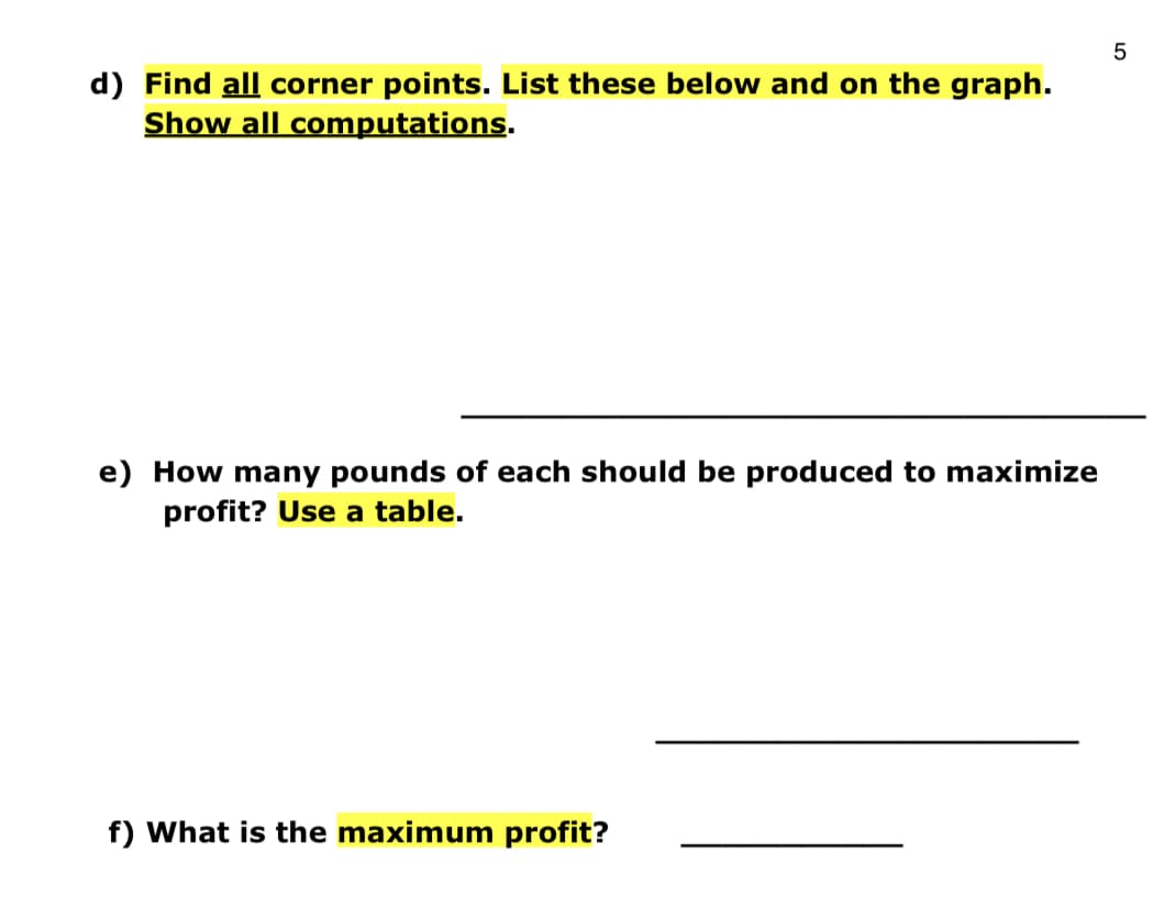 d) Find all corner points. List these below and on the graph.
Show all computations.
e) How many pounds of each should be produced to maximize
profit? Use a table.
f) What is the maximum profit?
LO
5