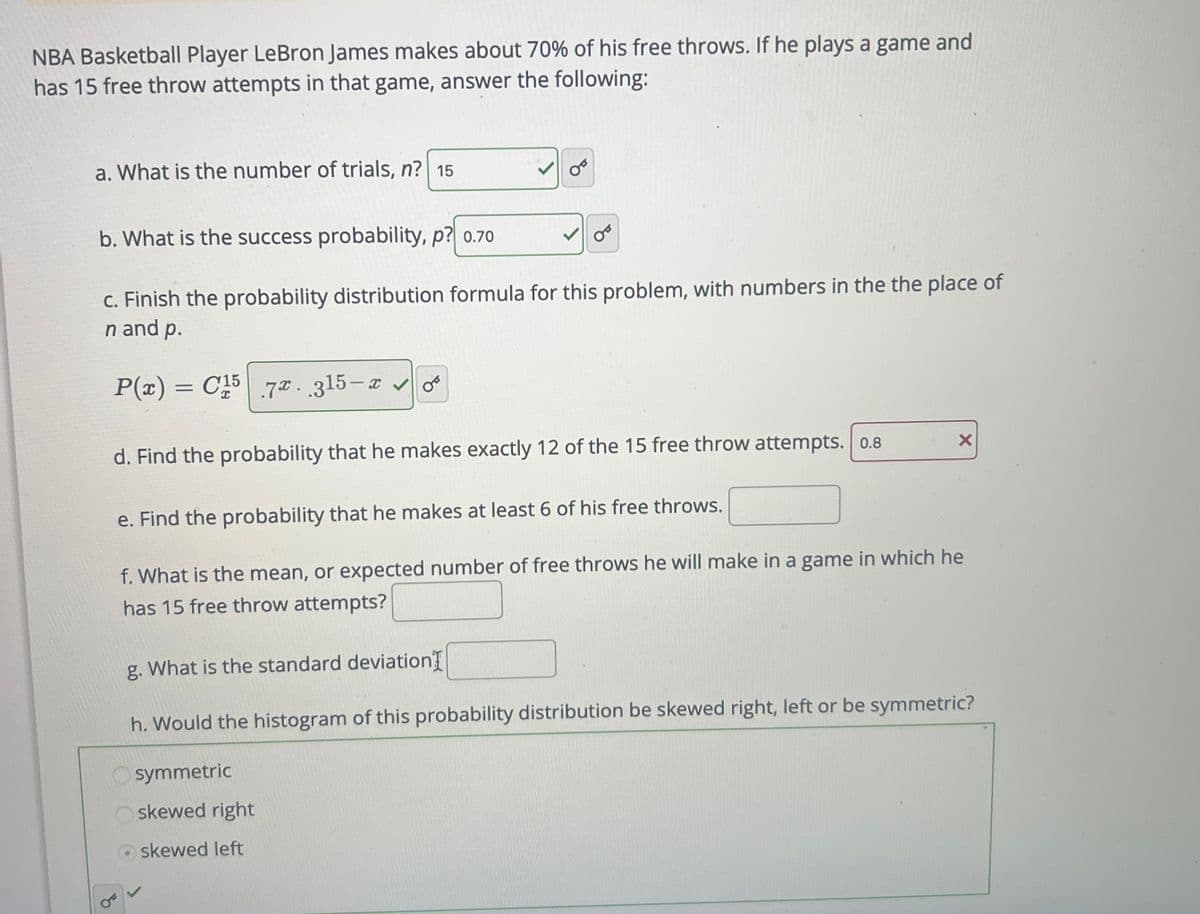 NBA Basketball Player LeBron James makes about 70% of his free throws. If he plays a game and
has 15 free throw attempts in that game, answer the following:
a. What is the number of trials, n? 15
00
b. What is the success probability, p? 0.70
c. Finish the probability distribution formula for this problem, with numbers in the the place of
n and p.
P(x) = C15 7. 315-xo
d. Find the probability that he makes exactly 12 of the 15 free throw attempts. 0.8
X
e. Find the probability that he makes at least 6 of his free throws.
f. What is the mean, or expected number of free throws he will make in a game in which he
has 15 free throw attempts?
g. What is the standard deviation
h. Would the histogram of this probability distribution be skewed right, left or be symmetric?
symmetric
skewed right
skewed left