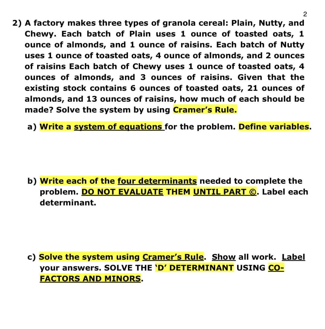 2
2) A factory makes three types of granola cereal: Plain, Nutty, and
Chewy. Each batch of Plain uses 1 ounce of toasted oats, 1
ounce of almonds, and 1 ounce of raisins. Each batch of Nutty
uses 1 ounce of toasted oats, 4 ounce of almonds, and 2 ounces
of raisins Each batch of Chewy uses 1 ounce of toasted oats, 4
ounces of almonds, and 3 ounces of raisins. Given that the
existing stock contains 6 ounces of toasted oats, 21 ounces of
almonds, and 13 ounces of raisins, how much of each should be
made? Solve the system by using Cramer's Rule.
a) Write a system of equations for the problem. Define variables.
b) Write each of the four determinants needed to complete the
problem. DO NOT EVALUATE THEM UNTIL PART ©. Label each
determinant.
c) Solve the system using Cramer's Rule. Show all work. Label
your answers. SOLVE THE 'D' DETERMINANT USING CO-
FACTORS AND MINORS.