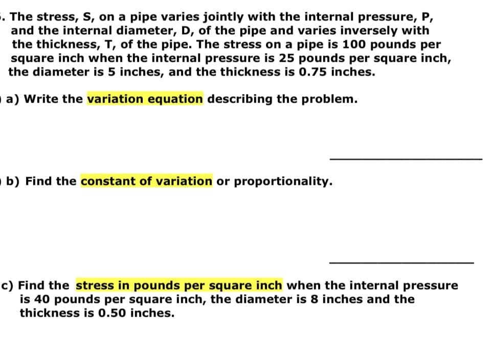 . The stress, S, on a pipe varies jointly with the internal pressure, P,
and the internal diameter, D, of the pipe and varies inversely with
the thickness, T, of the pipe. The stress on a pipe is 100 pounds per
square inch when the internal pressure is 25 pounds per square inch,
the diameter is 5 inches, and the thickness is 0.75 inches.
a) Write the variation equation describing the problem.
b) Find the constant of variation or proportionality.
c) Find the stress in pounds per square inch when the internal pressure
is 40 pounds per square inch, the diameter is 8 inches and the
thickness is 0.50 inches.