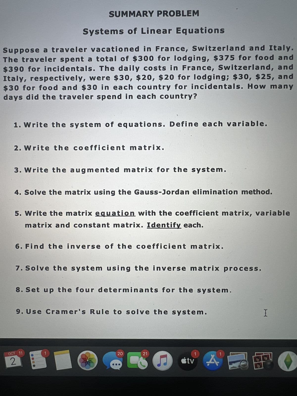 Suppose a traveler vacationed in France, Switzerland and Italy.
The traveler spent a total of $300 for lodging, $375 for food and
$390 for incidentals. The daily costs in France, Switzerland, and
Italy, respectively, were $30, $20, $20 for lodging; $30, $25, and
$30 for food and $30 in each country for incidentals. How many
days did the traveler spend in each country?
SUMMARY PROBLEM
Systems of Linear Equations
1. Write the system of equations. Define each variable.
2. Write the coefficient matrix.
3. Write the augmented matrix for the system.
4. Solve the matrix using the Gauss-Jordan elimination method.
5. Write the matrix equation with the coefficient matrix, variable
matrix and constant matrix. Identify each.
6. Find the inverse of the coefficient matrix.
7. Solve the system using the inverse matrix process.
8. Set up the four determinants for the system.
9. Use Cramer's Rule to solve the system.
OCT 11
2
1
20
21
♫
1
tv A
AE
I
O
