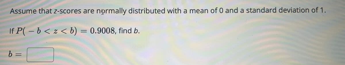 Assume that z-scores are normally distributed with a mean of 0 and a standard deviation of 1.
If P(- b < z < b) = 0.9008, find b.
b =