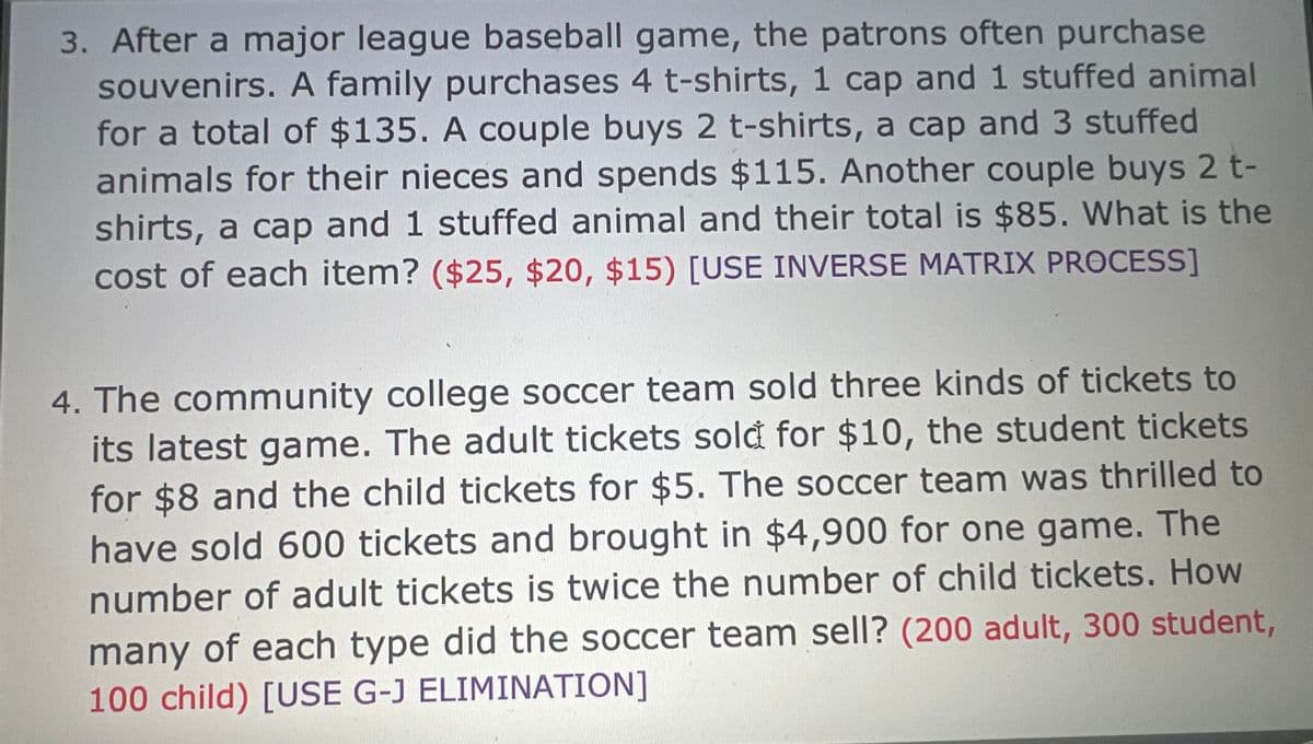 3. After a major league baseball game, the patrons often purchase
souvenirs. A family purchases 4 t-shirts, 1 cap and 1 stuffed animal
for a total of $135. A couple buys 2 t-shirts, a cap and 3 stuffed
animals for their nieces and spends $115. Another couple buys 2 t-
shirts, a cap and 1 stuffed animal and their total is $85. What is the
cost of each item? ($25, $20, $15) [USE INVERSE MATRIX PROCESS]
4. The community college soccer team sold three kinds of tickets to
its latest game. The adult tickets sold for $10, the student tickets
for $8 and the child tickets for $5. The soccer team was thrilled to
have sold 600 tickets and brought in $4,900 for one game. The
number of adult tickets is twice the number of child tickets. How
many of each type did the soccer team sell? (200 adult, 300 student,
100 child) [USE G-J ELIMINATION]