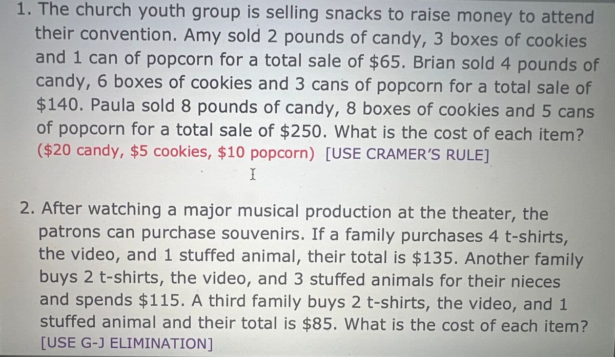 1. The church youth group is selling snacks to raise money to attend
their convention. Amy sold 2 pounds of candy, 3 boxes of cookies
and 1 can of popcorn for a total sale of $65. Brian sold 4 pounds of
candy, 6 boxes of cookies and 3 cans of popcorn for a total sale of
$140. Paula sold 8 pounds of candy, 8 boxes of cookies and 5 cans
of popcorn for a total sale of $250. What is the cost of each item?
($20 candy, $5 cookies, $10 popcorn) [USE CRAMER'S RULE]
I
2. After watching a major musical production at the theater, the
patrons can purchase souvenirs. If a family purchases 4 t-shirts,
the video, and 1 stuffed animal, their total is $135. Another family
buys 2 t-shirts, the video, and 3 stuffed animals for their nieces
and spends $115. A third family buys 2 t-shirts, the video, and 1
stuffed animal and their total is $85. What is the cost of each item?
[USE G-J ELIMINATION]