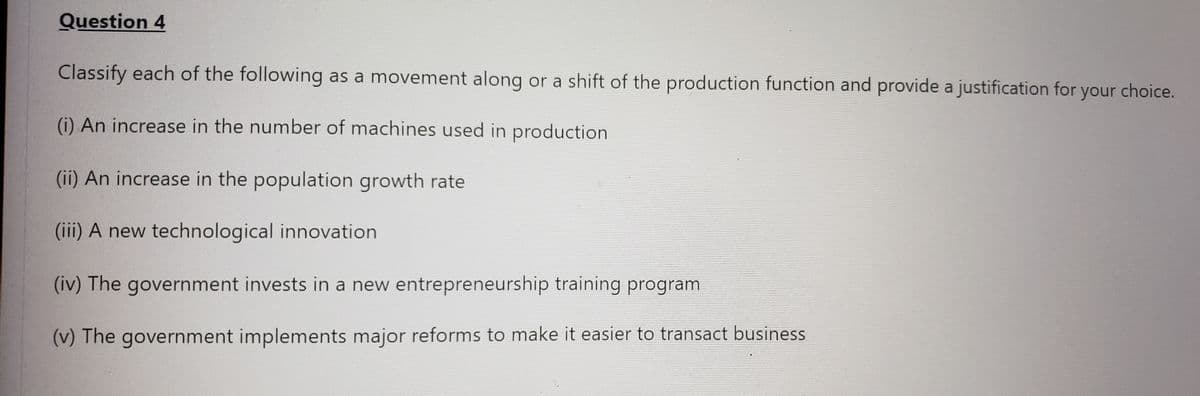 Question 4
Classify each of the following as a movement along or a shift of the production function and provide a justification for your choice.
(i) An increase in the number of machines used in production
(ii) An increase in the population growth rate
(iii) A new technological innovation
(iv) The government invests in a new entrepreneurship training program
(v) The government implements major reforms to make it easier to transact business
