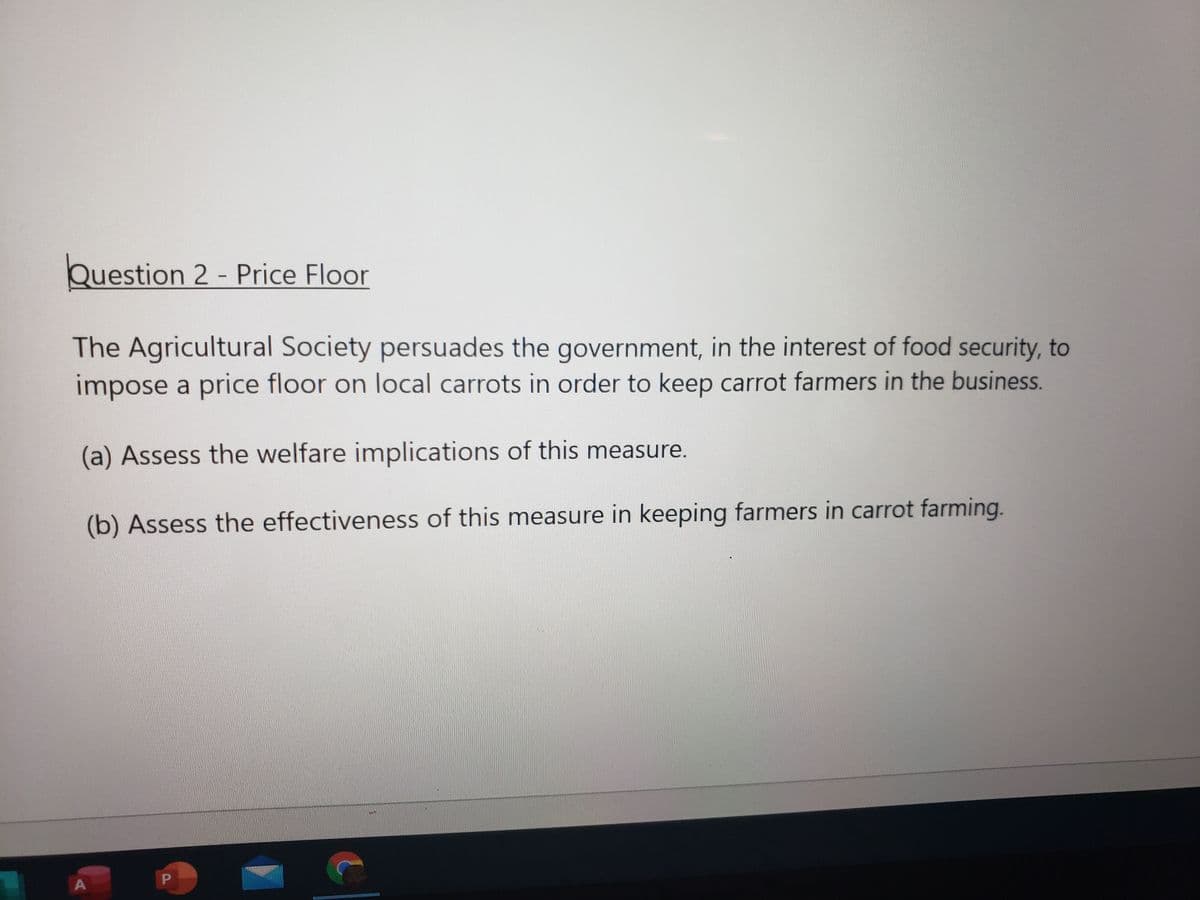 Question 2 - Price Floor
The Agricultural Society persuades the government, in the interest of food security, to
impose a price floor on local carrots in order to keep carrot farmers in the business.
(a) Assess the welfare implications of this measure.
(b) Assess the effectiveness of this measure in keeping farmers in carrot farming.
