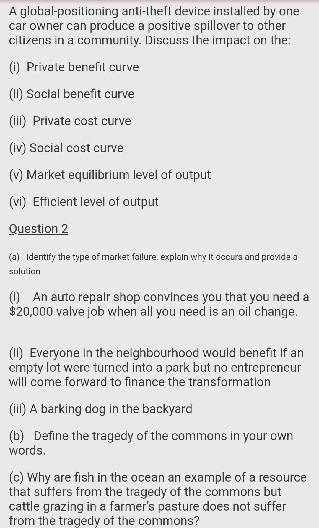 A global-positioning anti-theft device installed by one
car owner can produce a positive spillover to other
citizens in a community. Discuss the impact on the:
(i) Private benefit curve
(ii) Social benefit curve
(iii) Private cost curve
(iv) Social cost curve
(v) Market equilibrium level of output
(vi) Efficient level of output
Question 2
(a) Identify the type of market failure, explain why it occurs and provide a
solution
(i) An auto repair shop convinces you that you need a
$20,000 valve job when all you need is an oil change.
(ii) Everyone in the neighbourhood would benefit if an
empty lot were turned into a park but no entrepreneur
will come forward to finance the transformation
(iii) A barking dog in the backyard
(b) Define the tragedy of the commons in your own
words.
(c) Why are fish in the ocean an example of a resource
that suffers from the tragedy of the commons but
cattle grazing in a farmer's pasture does not suffer
from the tragedy of the commons?
