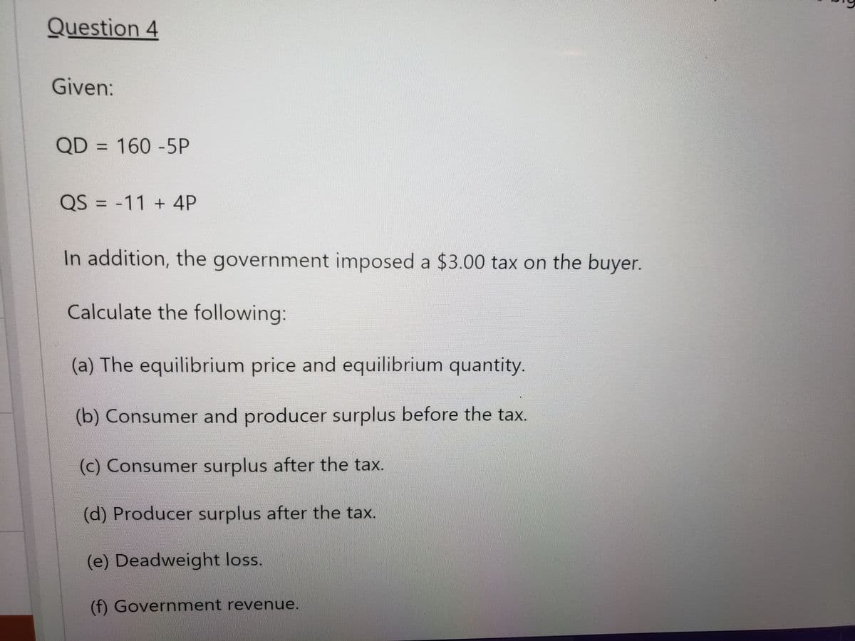 Question 4
Given:
QD = 160-5P
QS = -11 + 4P
In addition, the government imposed a $3.00 tax on the buyer.
Calculate the following:
(a) The equilibrium price and equilibrium quantity.
(b) Consumer and producer surplus before the tax.
(c) Consumer surplus after the tax.
(d) Producer surplus after the tax.
(e) Deadweight loss.
(f) Government revenue.
