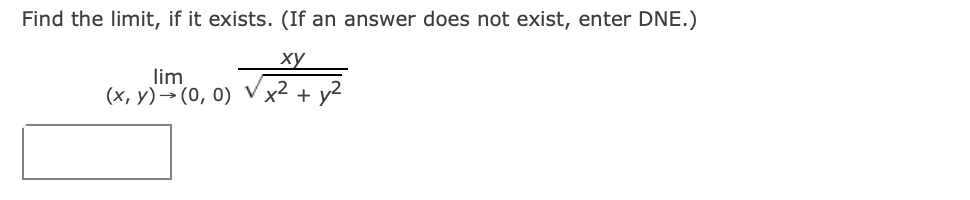 ## Find the Limit

Determine the limit, if it exists. If an answer does not exist, enter DNE.

\[
\lim_{{(x, y) \to (0, 0)}} \frac{{xy}}{{\sqrt{x^2 + y^2}}}
\]

**Answer:**

<textarea class="input-text" name="answer" rows="1" readonly></textarea>