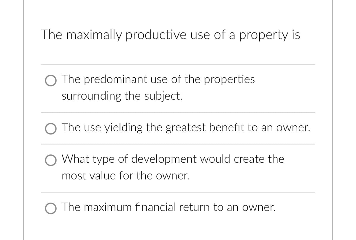 The maximally productive use of a property is
O The predominant use of the properties
surrounding the subject.
O The use yielding the greatest benefit to an owner.
O What type of development would create the
most value for the owner.
O The maximum financial return to an owner.
