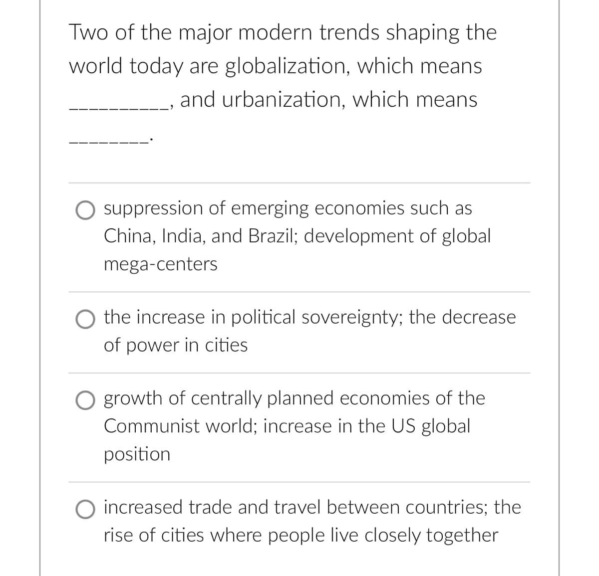 Two of the major modern trends shaping the
world today are globalization, which means
and urbanization, which means
suppression of emerging economies such as
China, India, and Brazil; development of global
mega-centers
O the increase in political sovereignty; the decrease
of power in cities
O growth of centrally planned economies of the
Communist world; increase in the US global
position
increased trade and travel between countries; the
rise of cities where people live closely together