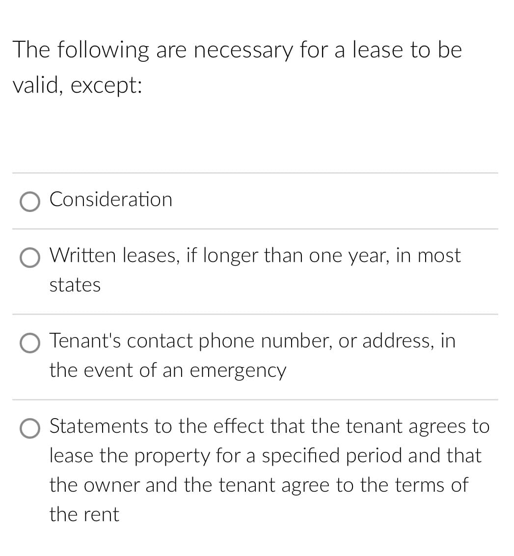 The following are necessary for a lease to be
valid, except:
Consideration
O Written leases, if longer than one year, in most
states
Tenant's contact phone number, or address, in
the event of an emergency
O Statements to the effect that the tenant agrees to
lease the property for a specified period and that
the owner and the tenant agree to the terms of
the rent
