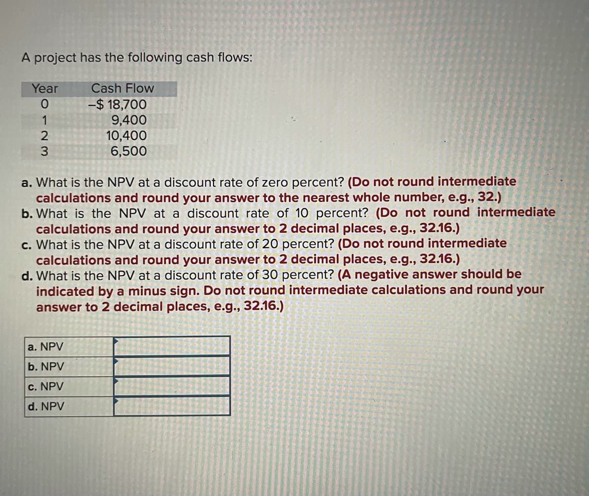 A project has the following cash flows:
Year
Cash Flow
-$ 18,700
9,400
10,400
6,500
a. What is the NPV at a discount rate of zero percent? (Do not round intermediate
calculations and round your answer to the nearest whole number, e.g., 32.)
b. What is the NPV at a discount rate of 10 percent? (Do not round intermediate
calculations and round your answer to 2 decimal places, e.g., 32.16.)
c. What is the NPV at a discount rate of 20 percent? (Do not round intermediate
calculations and round your answer to 2 decimal places, e.g., 32.16.)
d. What is the NPV at a discount rate of 30 percent? (A negative answer should be
indicated by a minus sign. Do not round intermediate calculations and round your
answer to 2 decimal places, e.g., 32.16.)
a. NPV
b. NPV
c. NPV
d. NPV
o123
