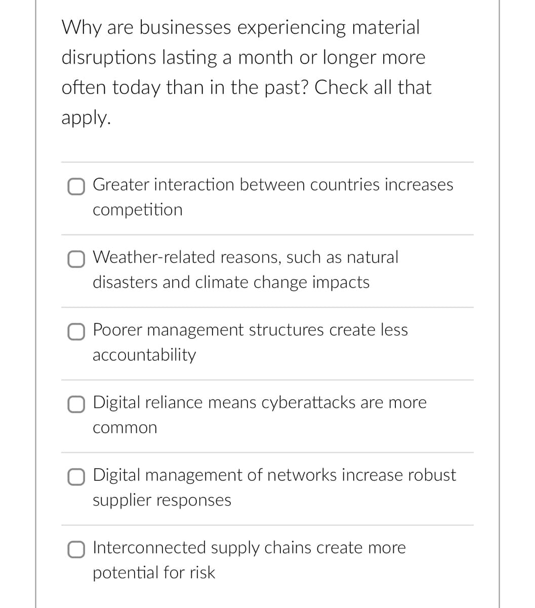 Why are businesses experiencing material.
disruptions lasting a month or longer more
often today than in the past? Check all that
apply.
Greater interaction between countries increases
competition
Weather-related reasons, such as natural
disasters and climate change impacts
Poorer management structures create less
accountability
Digital reliance means cyberattacks are more
common
Digital management of networks increase robust
supplier responses
Interconnected supply chains create more
potential for risk