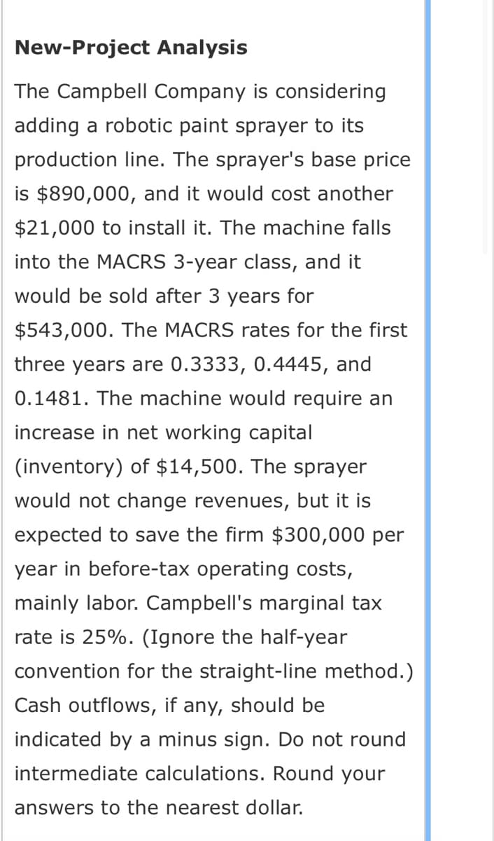 New-Project Analysis
The Campbell Company is considering
adding a robotic paint sprayer to its
production line. The sprayer's base price
is $890,000, and it would cost another
$21,000 to install it. The machine falls
into the MACRS 3-year class, and it
would be sold after 3 years for
$543,000. The MACRS rates for the first
three years are 0.3333, 0.4445, and
0.1481. The machine would require an
increase in net working capital
(inventory) of $14,500. The sprayer
would not change revenues, but it is
expected to save the firm $300,000 per
year in before-tax operating costs,
mainly labor. Campbell's marginal tax
rate is 25%. (Ignore the half-year
convention for the straight-line method.)
Cash outflows, if any, should be
indicated by a minus sign. Do not round
intermediate calculations. Round your
answers to the nearest dollar.