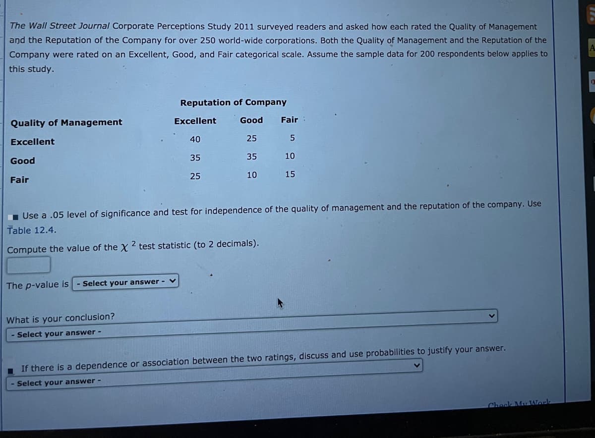 The Wall Street Journal Corporate Perceptions Study 2011 surveyed readers and asked how each rated the Quality of Management
and the Reputation of the Company for over 250 world-wide corporations. Both the Quality of Management and the Reputation of the
Company were rated on an Excellent, Good, and Fair categorical scale. Assume the sample data for 200 respondents below applies to
this study.
Reputation of Company
Quality of Management
Excellent
Good
Fair
Excellent
40
25
Good
35
35
10
Fair
25
10
15
1 Use a .05 level of significance and test for independence of the quality of management and the reputation of the company. Use
Table 12.4.
Compute the value of the x2 test statistic (to 2 decimals).
The p-value is
Select your answer -
What is your conclusion?
Select your answer -
If there is a dependence or association between the two ratings, discuss and use probabilities to justify your answer.
Select your answer -
Check My Worlk
