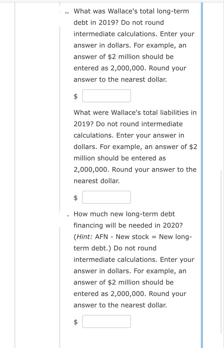 What was Wallace's total long-term
debt in 2019? Do not round
intermediate calculations. Enter your
answer in dollars. For example, an
answer of $2 million should be
entered as 2,000,000. Round your
answer to the nearest dollar.
$
What were Wallace's total liabilities in
2019? Do not round intermediate
calculations. Enter your answer in
dollars. For example, an answer of $2
million should be entered as
2,000,000. Round your answer to the
nearest dollar.
$
How much new long-term debt
financing will be needed in 2020?
(Hint: AFN - New stock = New long-
term debt.) Do not round
intermediate calculations. Enter your
answer in dollars. For example, an
answer of $2 million should be
entered as 2,000,000. Round your
answer to the nearest dollar.
$
tA