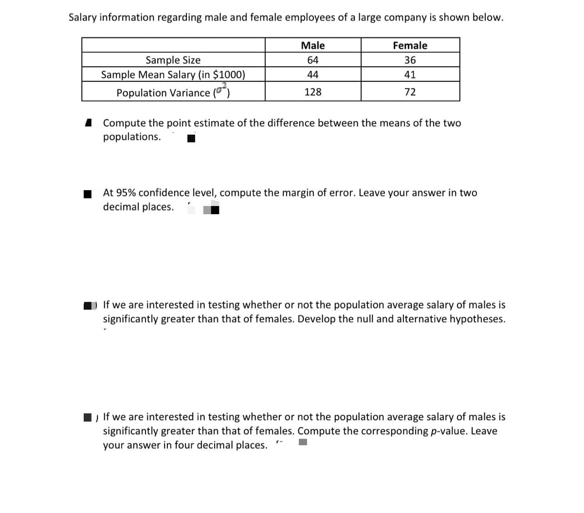 Salary information regarding male and female employees of a large company is shown below.
Male
Female
Sample Size
Sample Mean Salary (in $1000)
64
36
44
41
Population Variance ()
128
72
I Compute the point estimate of the difference between the means of the two
populations.
At 95% confidence level, compute the margin of error. Leave your answer in two
decimal places.
If we are interested in testing whether or not the population average salary of males is
significantly greater than that of females. Develop the null and alternative hypotheses.
1, If we are interested in testing whether or not the population average salary of males is
significantly greater than that of females. Compute the corresponding p-value. Leave
your answer in four decimal places.
