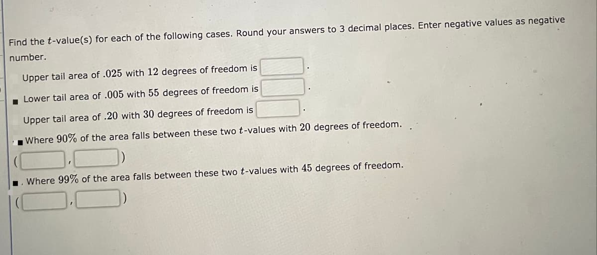 Find the t-value(s) for each of the following cases. Round your answers to 3 decimal places. Enter negative values as negative
number.
Upper tail area of .025 with 12 degrees of freedom is
- Lower tail area of .005 with 55 degrees of freedom is
Upper tail area of .20 with 30 degrees of freedom is
Where 90% of the area falls between these two t-values with 20 degrees of freedom.
Where 99% of the area falls between these two t-values with 45 degrees of freedom.
