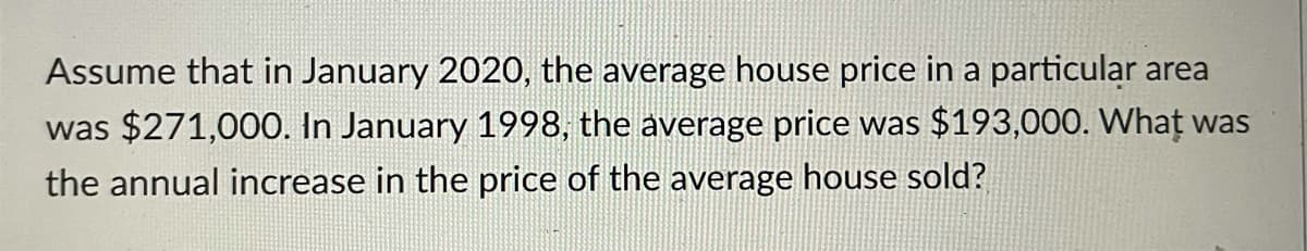 Assume that in January 2020, the average house price in a particular area
was $271,000. In January 1998, the average price was $193,000. Whaț was
the annual increase in the price of the average house sold?
