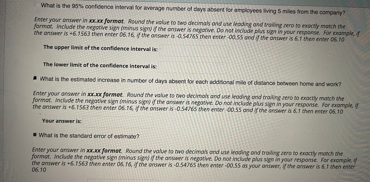 What is the 95% confidence interval for average number of days absent for employees living 5 miles from the company?
Enter your answer in xx.xx format. Round the value to two decimals and use leading and trailing zero to exactly match the
format. Include the negative sign (minus sign) if the answer is negative. Do not include plus sign in your response. For example, if
the answer is +6.1563 then enter 06.16, if the answer is -0.54765 then enter -00.55 and if the answer is 6.1 then enter 06.10
The upper limit of the confidence interval is:
The lower limit of the confidence interval is:
I What is the estimated increase in number of days absent for each additional mile of distance between home and work?
Enter your answer in xx.xx format. Round the value to two decimals and use leading and trailing zero to exactly match the
format. Include the negative sign (minus sign) if the answer is negative. Do not include plus sign in your response. For example, if
the answer is +6.1563 then enter 06.16, if the answer is -0.54765 then enter -00.55 and if the answer is 6.1 then enter 06.10
Your answer is:
I What is the standard error of estimate?
Enter your answer in xx.xx format. Round the value to two decimals and use leading and trailing zero to exactly match the
format. Include the negative sign (minus sign) if the answer is negative. Do not include plus sign in your response. For example, if
the answer is +6.1563 then enter 06.16, if the answer is -0.54765 then enter -00.55 às your answer, if the answer is 6.1 then enter
06.10
