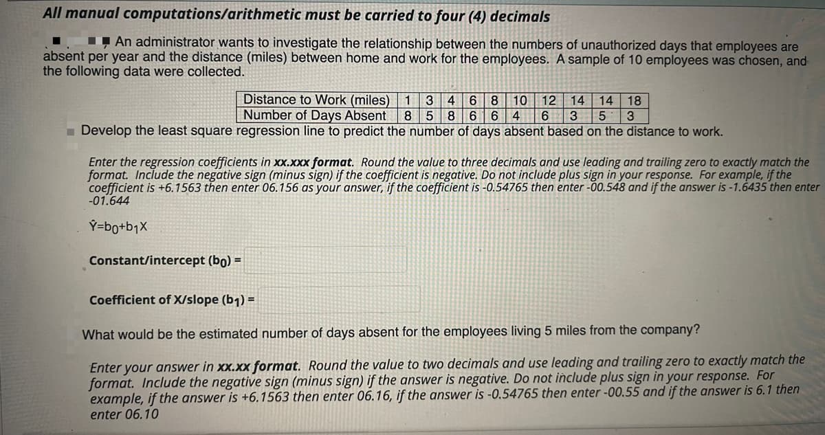 All manual computations/arithmetic must be carried to four (4) decimals
I An administrator wants to investigate the relationship between the numbers of unauthorized days that employees are
absent per year and the distance (miles) between home and work for the employees. A sample of 10 employees was chosen, and
the following data were collected.
Distance to Work (miles) 1
Number of Days Absent
4
10
12
14
14 18
8
6.
4
Develop the least square regression line to predict the number of days absent based on the distance to work.
Enter the regression coefficients in xx.xxx format. Round the value to three decimals and use leading and trailing zero to exactly match the
format. Include the negative sign (minus sign) if the coefficient is negative. Do not include plus sign in your response. For example, if the
coefficient is +6.1563 then enter 06.156 as your answer, if the coefficient is -0.54765 then enter -00.548 and if the answer is -1.6435 then enter
-01.644
Ý=bo+bjX
Constant/intercept (bo) =
Coefficient of X/slope (b1) =
What would be the estimated number of days absent for the employees living 5 miles from the company?
Enter your answer in xx.xx format. Round the value to two decimals and use leading and trailing zero to exactly match the
format. Include the negative sign (minus sign) if the answer is negative. Do not include plus sign in your response. For
example, if the answer is +6.1563 then enter 06.16, if the answer is -0,54765 then enter -00.55 and if the answer is 6.1 then
enter 06.10
