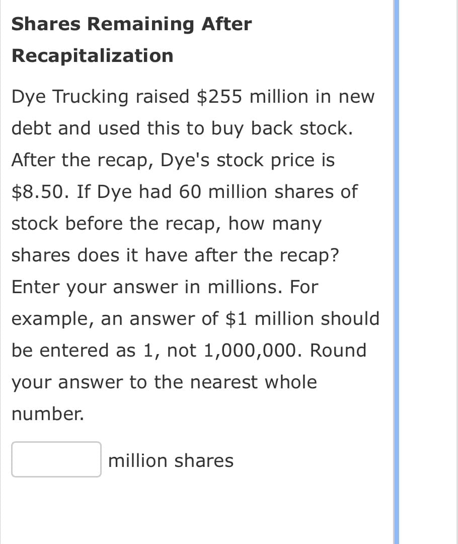 Shares Remaining After
Recapitalization
Dye Trucking raised $255 million in new
debt and used this to buy back stock.
After the recap, Dye's stock price is
$8.50. If Dye had 60 million shares of
stock before the recap, how many
shares does it have after the recap?
Enter your answer in millions. For
example, an answer of $1 million should
be entered as 1, not 1,000,000. Round
your answer to the nearest whole
number.
million shares