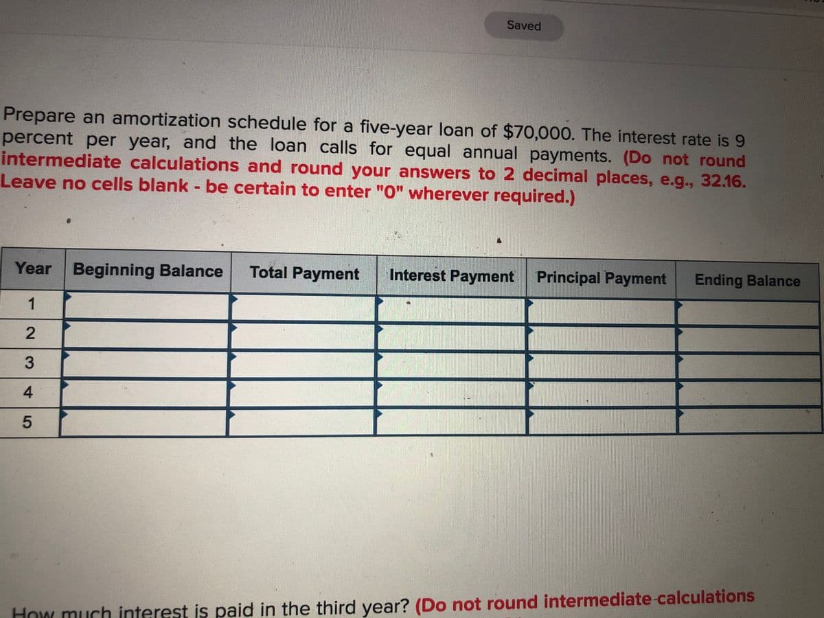 Saved
Prepare an amortization schedule for a five-year loan of $70,000. The interest rate is 9
percent per year, and the loan calls for equal annual payments. (Do not round
intermediate calculations and round your answers to 2 decimal places, e.g., 32.16.
Leave no cells blank - be certain to enter "O" wherever required.)
Year
Beginning Balance
Total Payment
Interest Payment Principal Payment
Ending Balance
1
3
4.
How much interest is paid in the third year? (Do not round intermediate-calculations
2.
5
