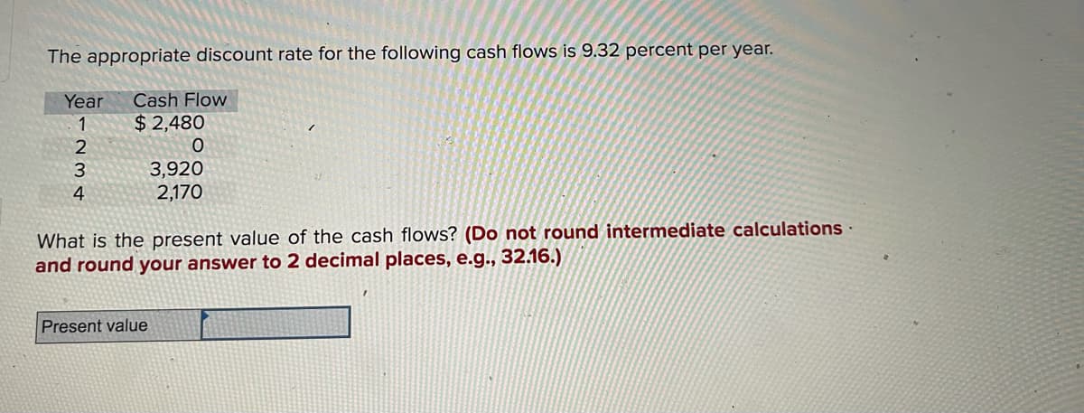 The appropriate discount rate for the following cash flows is 9.32 percent per year.
Year
Cash Flow
1
$ 2,480
2
3,920
2,170
3
4
What is the present value of the cash flows? (Do not round intermediate calculations ·
and round your answer to 2 decimal places, e.g., 32.16.)
Present value
