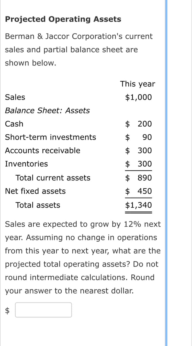 Projected Operating Assets
Berman & Jaccor Corporation's current
sales and partial balance sheet are
shown below.
Sales
Balance Sheet: Assets
Cash
Short-term investments
Accounts receivable
Inventories
Total current assets
Net fixed assets
Total assets
This year
$1,000
$ 200
$ 90
$ 300
$300
$ 890
$ 450
$1,340
Sales are expected to grow by 12% next
year. Assuming no change in operations
from this year to next year, what are the
projected total operating assets? Do not
round intermediate calculations. Round
your answer to the nearest dollar.