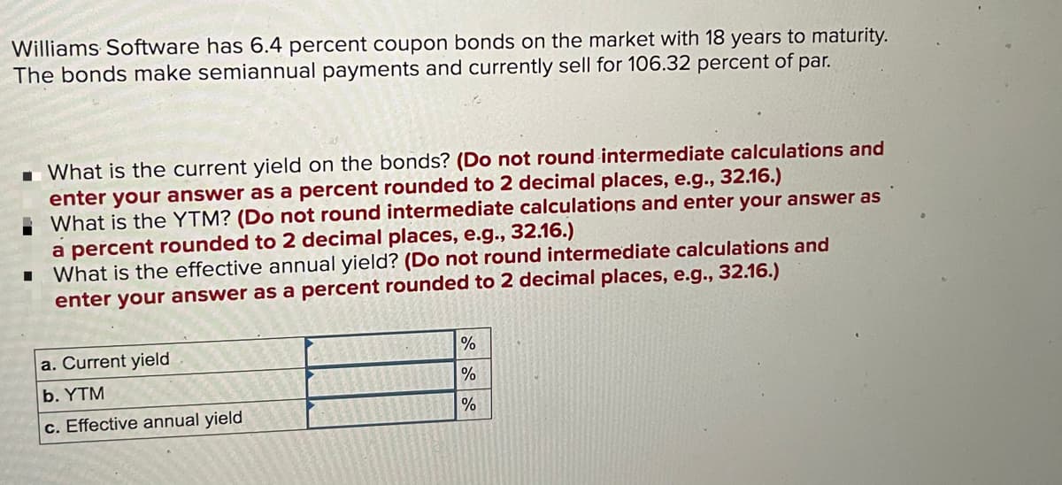 Williams Software has 6.4 percent coupon bonds on the market with 18 years to maturity.
The bonds make semiannual payments and currently sell for 106.32 percent of par.
1 What is the current yield on the bonds? (Do not round intermediate calculations and
enter your answer as a percent rounded to 2 decimal places, e.g., 32.16.)
What is the YTM? (Do not round intermediate calculations and enter your answer as
a percent rounded to 2 decimal places, e.g., 32.16.)
I What is the effective annual yield? (Do not round intermediate calculations and
enter your answer as a percent rounded to 2 decimal places, e.g., 32.16.)
a. Current yield
%
b. YTM
c. Effective annual yield
%
