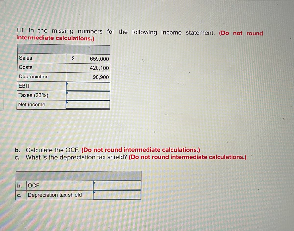 Fill in the missing numbers for the following income statement. (Do not round
intermediate calculations.)
Sales
2$
659,000
Costs
420,100
Depreciation
98,900
EBIT
Taxes (23%)
Net income
b. Calculate the OCF. (Do not round intermediate calculations.)
What is the depreciation tax shield? (Do not round intermediate calculations.)
C.
b.
OCF
с.
Depreciation tax shield
