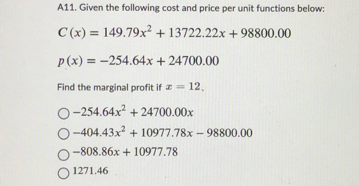 A11. Given the following cost and price per unit functions below:
C(x) = 149.79x² + 13722.22x +98800.00
p(x) = -254.64x + 24700.00
Find the marginal profit if
12.
O-254.64x² +24700.00x
O-404.43x2 + 10977.78x98800.00
O-808.86x + 10977.78
O 1271.46
-