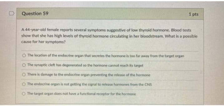 Question 59
1 pts
A 44-year-old female reports several symptoms suggestive of low thyroid hormone. Blood tests
show that she has high levels of thyroid hormone circulating in her bloodstream. What is a possible
cause for her symptoms?
O The location of the endocrine organ that secretes the hormone is too far away from the target organ
O The synaptic cleft has degenerated so the hormone cannot reach its target
O There is damage to the endocrine organ preventing the release of the hormone
O The endocrine organ is not getting the signal to release hormones from the CNS
O The target organ does not have a functional receptor for the hormone
