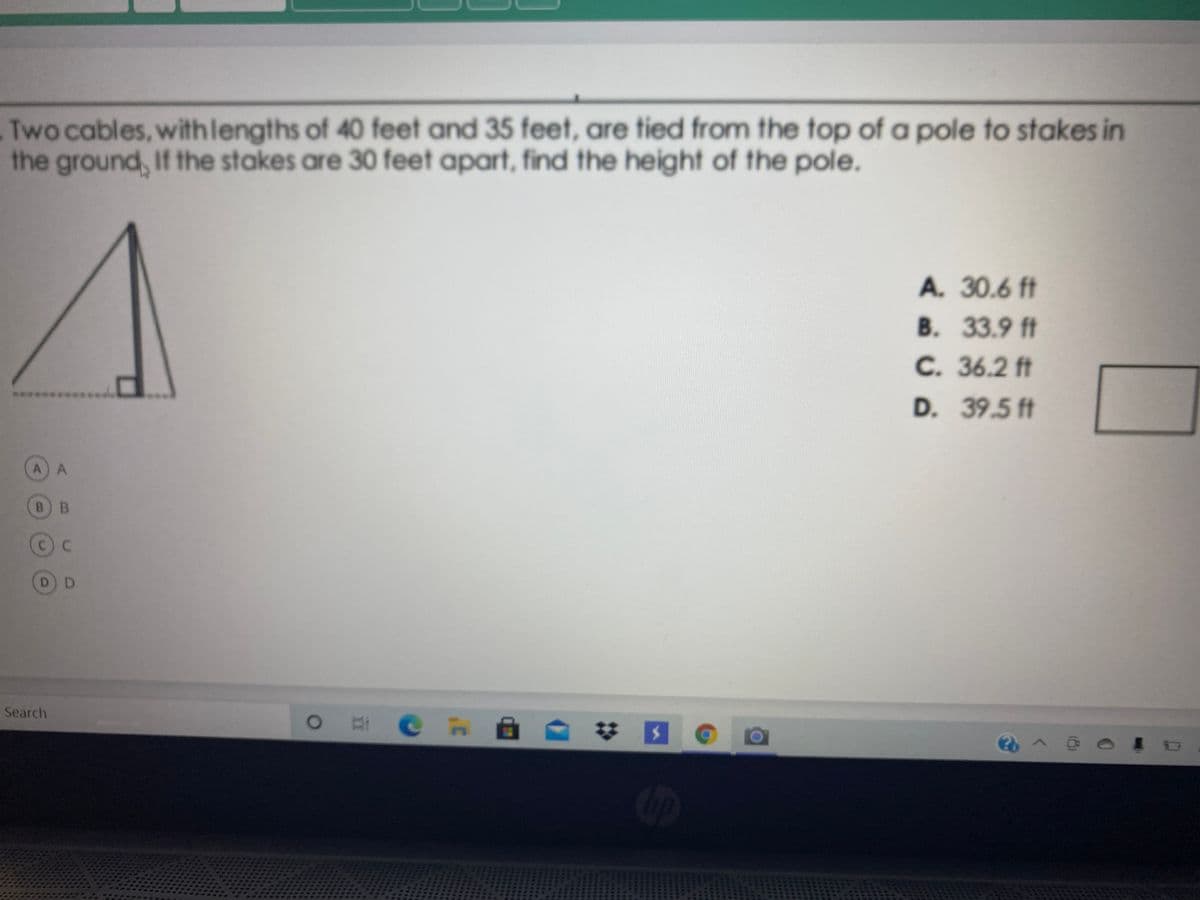 Two cables, withlengths of 40 feet and 35 feet, are tied from the top of a pole to stakes in
the ground, If the stakes are 30 feet apart, find the height of the pole.
A. 30.6 ft
B. 33.9 ft
C. 36.2 ft
****
D. 39.5 ft
A) A
B) B
C) C
D D
Search
O # C nA
