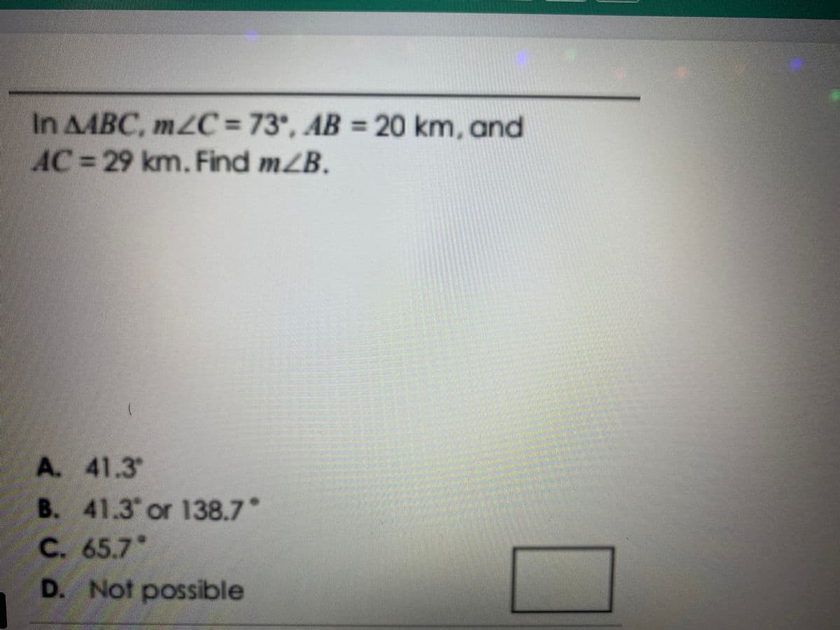 In AABC, m2C= 73, AB = 20 km, and
AC=29 km. Find mZB.
A. 41.3
B. 41.3 or 138.7
C. 65.7*
D. Not possible
