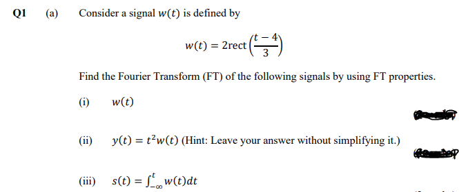 Q1
(a)
Consider a signal w(t) is defined by
w(t) = 2rect (*)
Find the Fourier Transform (FT) of the following signals by using FT properties.
(i)
w(t)
(ii)
y(t) = t?w(t) (Hint: Leave your answer without simplifying it.)
(iii) s(t) = L, w(t)dt
