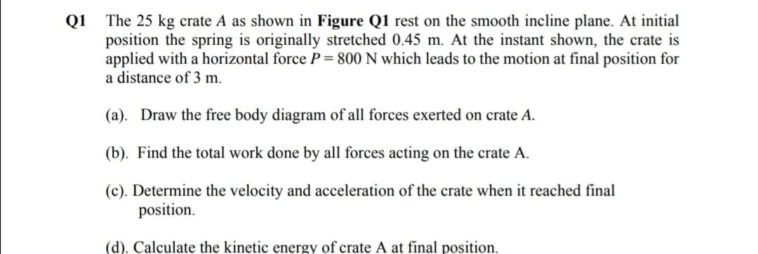 The 25 kg crate A as shown in Figure Q1 rest on the smooth incline plane. At initial
position the spring is originally stretched 0.45 m. At the instant shown, the crate is
applied with a horizontal force P= 800 N which leads to the motion at final position for
a distance of 3 m.
Q1
(a). Draw the free body diagram of all forces exerted on crate A.
(b). Find the total work done by all forces acting on the crate A.
(c). Determine the velocity and acceleration of the crate when it reached final
position.
(d). Calculate the kinetic energy of crate A at final position.
