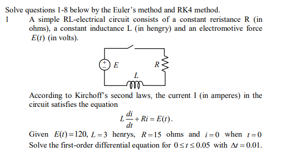 Solve questions 1-8 below by the Euler's method and RK4 method.
A simple RL-electrical circuit consists of a constant reristance R (in
ohms), a constant inductance L (in hengry) and an electromotive force
E(t) (in volts).
1
E
R
L
lll
According to Kirchoff's second laws, the current I (in amperes) in the
circuit satisfies the equation
di
L+ Ri = E(t).
dt
Given E(t) =120, L=3 henrys, R=15 ohms and i=0 when t=0
Solve the first-order differential equation for 0<t<0.05 with At = 0.01.
