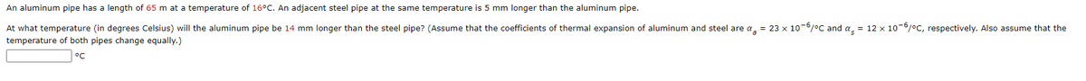 An aluminum pipe has a length of 65 m at a temperature of 16°C. An adjacent steel pipe at the same temperature is 5 mm longer than the aluminum pipe.
At what temperature (in degrees Celsius) will the aluminum pipe be 14 mm longer than the steel pipe? (Assume that the coefficients of thermal expansion of aluminum and steel are a, = 23 x 10-6/°C and a = 12 x 10-6/°C, respectively. Also assume that the
temperature of both pipes change equally.)
°C
