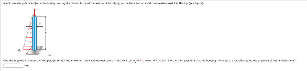 A solid circular pole is subjected to linearly varying distributed force with maximum intensity q, at the base and an axial compressive load P at the top (see figure).
d
90
Find the required diameter d of the pole (in mm) if the maximum allowable normal stress is 150 MPa. Let q, = 6.1 kN/m, P = 72 kN, and L = 9 m. (Assume that the bending moments are not affected by the presence of lateral deflections.)
mm
