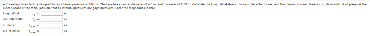 A fire extinguisher tank is designed for an internal pressure of 899 psi. The tank has an outer diameter of 4.5 in. and thickness of 0.08 in. Calculate the longitudinal stress, the circumferential stress, and the maximum shear stresses (in-plane and out-of-plane) at the
outer surface of the tank. (Assume that all internal pressures are gage pressures. Enter the magnitudes in ksi.)
longitudinal
ksi
circumferential
「っ =
ksi
in-plane
max
ksi
out-of-plane
max
ksi
