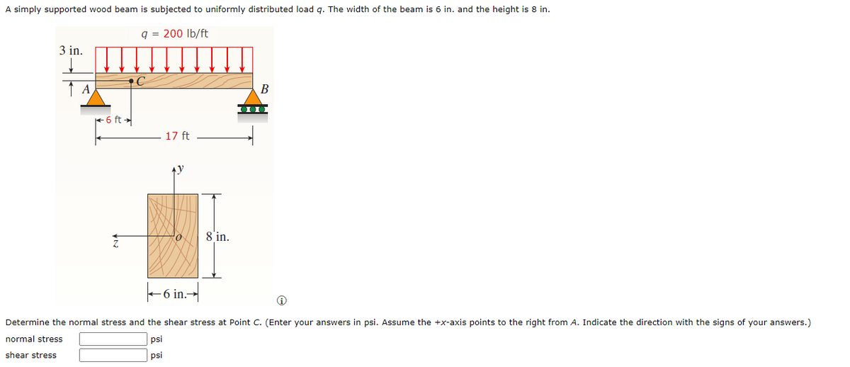 A simply supported wood beam is subjected to uniformly distributed load q. The width of the beam is 6 in. and the height is 8 in.
q = 200 Ib/ft
3 in.
A
B
6 ft
17 ft
Ay
8 in.
-6 in-|
Determine the normal stress and the shear stress at Point C. (Enter your answers in psi. Assume the +x-axis points to the right from A. Indicate the direction with the signs of your answers.)
normal stress
psi
shear stress
psi
