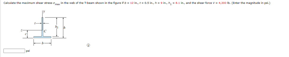 Calculate the maximum shear stress oa, in the web of the T-beam shown in the figure if b = 12 in., t = 0.5 in., h = 9 in., h, = 8.1 in., and the shear force V = 4,300 Ib. (Enter the magnitude in psi.)
h
Ih
C
psi
