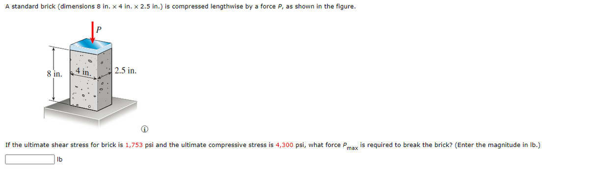 A standard brick (dimensions 8 in. x 4 in. x 2.5 in.) is compressed lengthwise by a force P, as shown in the figure.
8 in.
4 in.
2.5 in.
If the ultimate shear stress for brick is 1,753 psi and the ultimate compressive stress is 4,300 psi, what force Pmax is required to break the brick? (Enter the magnitude in Ib.)
Ib
