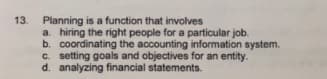 13. Planning is a function that involves
a. hiring the right people for a particular job.
b. coordinating the accounting information system.
c. setting goals and objectives for an entity.
d. analyzing financial statements.
