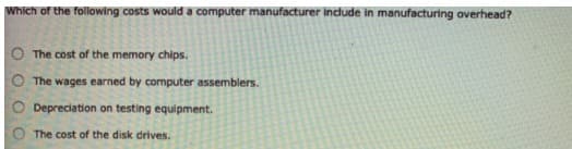 Which of the following costs would a computer manufacturer Indude in manufacturing overhead?
The cost of the memory chips.
The wages earned by computer assemblers.
Depreciation on testing equipment.
The cost of the disk drives.
