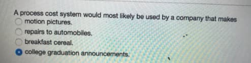 A process cost system would most likely be used by a company that makes
motion pictures.
repairs to automobiles.
breakfast cereal.
college graduation announcements.
2000
